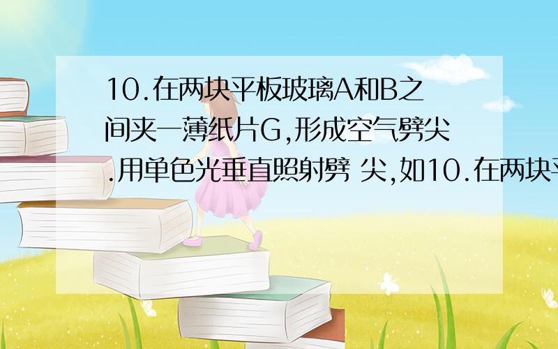 10.在两块平板玻璃A和B之间夹一薄纸片G,形成空气劈尖.用单色光垂直照射劈 尖,如10.在两块平板玻璃A和B之间夹一薄纸片G,形成空气劈尖.用单色光垂直照射劈 尖,如图1所示.当稍稍用力下压玻璃