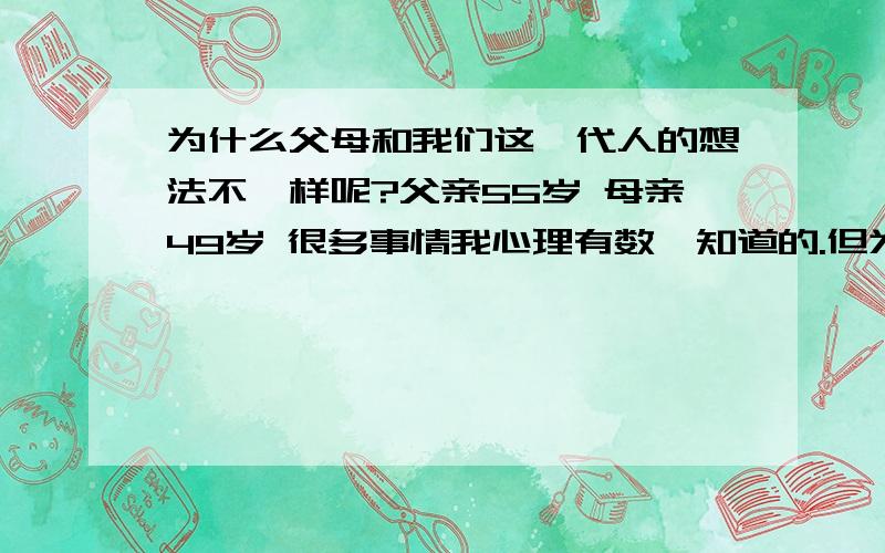 为什么父母和我们这一代人的想法不一样呢?父亲55岁 母亲49岁 很多事情我心理有数,知道的.但为什么一到他们那里,就变的很烦了.很多事情他明明知道,葫芦里卖的什么药呢懂的人进我25岁了,