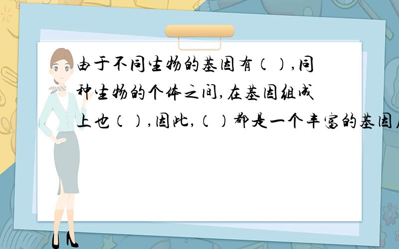 由于不同生物的基因有（）,同种生物的个体之间,在基因组成上也（）,因此,（）都是一个丰富的基因库.