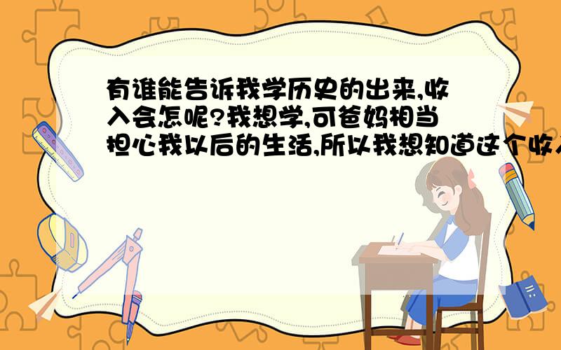 有谁能告诉我学历史的出来,收入会怎呢?我想学,可爸妈相当担心我以后的生活,所以我想知道这个收入怎么样?能说一下学历史毕业后都能做什么工作吗?我知道问收入不好,可这个社会很现实啊