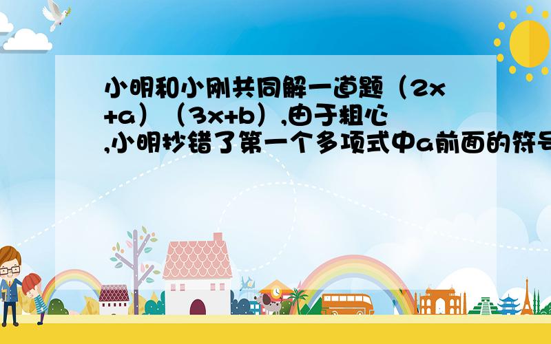 小明和小刚共同解一道题（2x+a）（3x+b）,由于粗心,小明抄错了第一个多项式中a前面的符号,得到的结果为6x^2+11x-10,小刚漏抄了第二个多项式中x的系数,得到的正确结果是2x^2-9x+10（1）求a,b的值