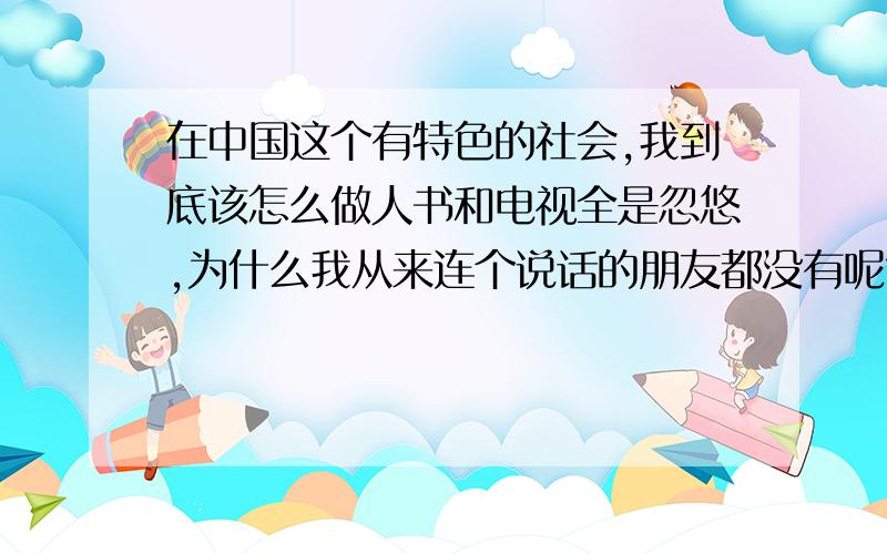 在中国这个有特色的社会,我到底该怎么做人书和电视全是忽悠,为什么我从来连个说话的朋友都没有呢?不想要该死的孤独了.