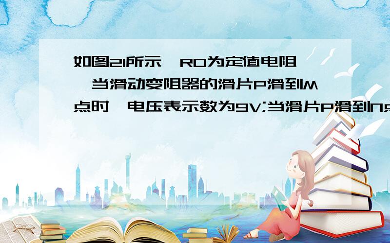 如图21所示,R0为定值电阻,当滑动变阻器的滑片P滑到M点时,电压表示数为9V;当滑片P滑到N点时,变阻器连入电路的阻值为滑片P滑到M点时变阻器连入电路阻值的5倍,此时电压表示数为4.5V.已知R0=3Ω.