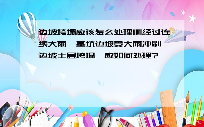 边坡垮塌应该怎么处理啊经过连续大雨,基坑边坡受大雨冲刷,边坡土层垮塌,应如何处理?