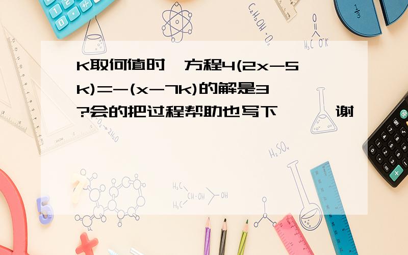 K取何值时,方程4(2x-5k)=-(x-7k)的解是3?会的把过程帮助也写下、、、谢、、