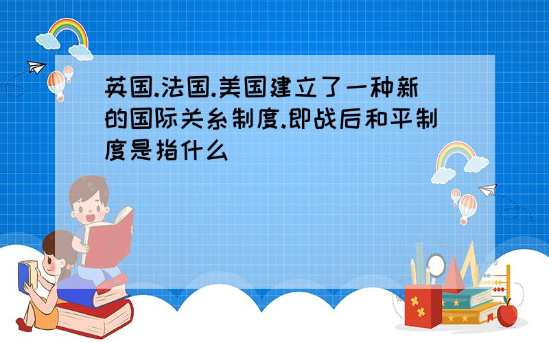 英国.法国.美国建立了一种新的国际关糸制度.即战后和平制度是指什么