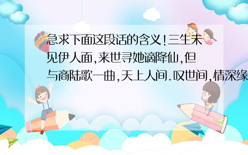 急求下面这段话的含义!三生未见伊人面,来世寻她谪降仙,但与商陆歌一曲,天上人间.叹世间,情深缘浅,一杯祝酒醉红颜……