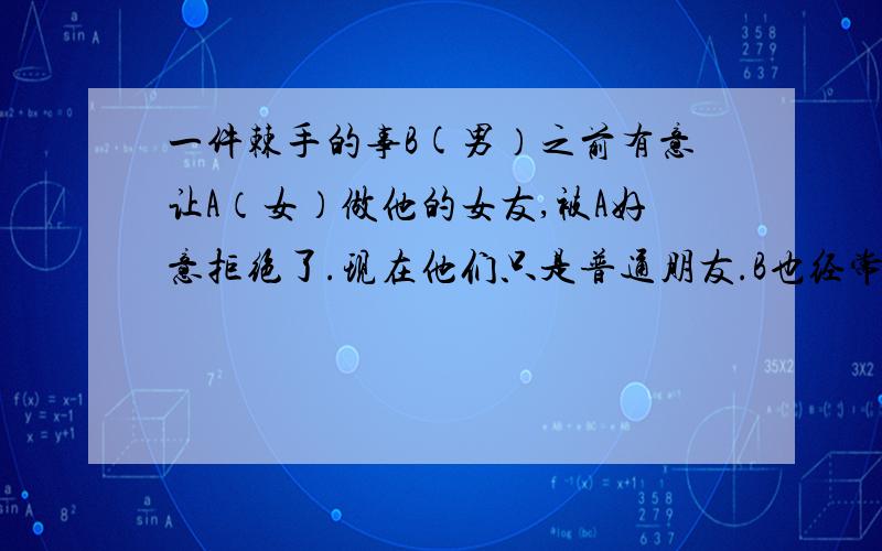 一件棘手的事B(男）之前有意让A（女）做他的女友,被A好意拒绝了.现在他们只是普通朋友.B也经常打电话发信息给A,他们还一直有联系着.有一天,C(女）打电话给A,自称是B的老婆,责问A为什么B