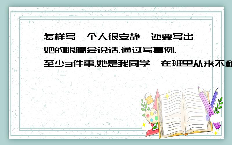 怎样写一个人很安静,还要写出她的眼睛会说话.通过写事例.至少3件事.她是我同学,在班里从来不和别人主动讲话,但她很有文采.本人是男的,别等下出来个姐妹啊!最好告诉我应该写怎样的事例