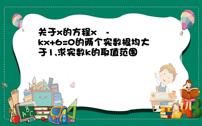 关于x的方程x²-kx+6=0的两个实数根均大于1,求实数k的取值范围