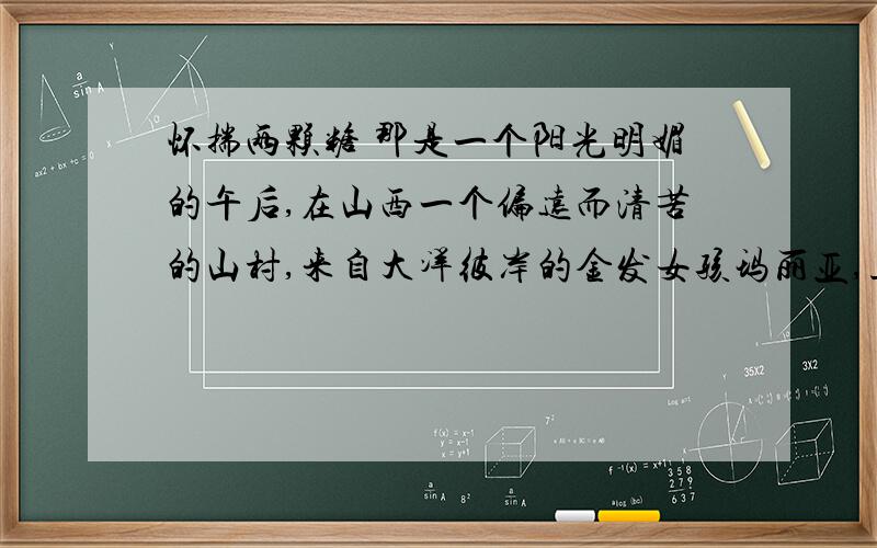 怀揣两颗糖 那是一个阳光明媚的午后,在山西一个偏远而清苦的山村,来自大洋彼岸的金发女孩玛丽亚,正在心中慨叹这里的生活实在太穷困了.忽然,她的目光被一株百年老树下那位白发苍苍的