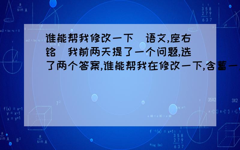 谁能帮我修改一下（语文,座右铭）我前两天提了一个问题,选了两个答案,谁能帮我在修改一下,含蓄一点的我想要一个属于自己的座右铭,我这个人有点事多,所以请大家见谅!我想要的座右铭里