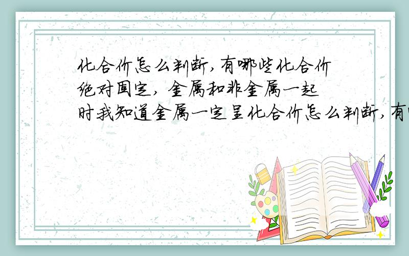 化合价怎么判断,有哪些化合价绝对固定, 金属和非金属一起时我知道金属一定呈化合价怎么判断,有哪些化合价绝对固定,             金属和非金属一起时我知道金属一定呈正价,非金属一定呈负