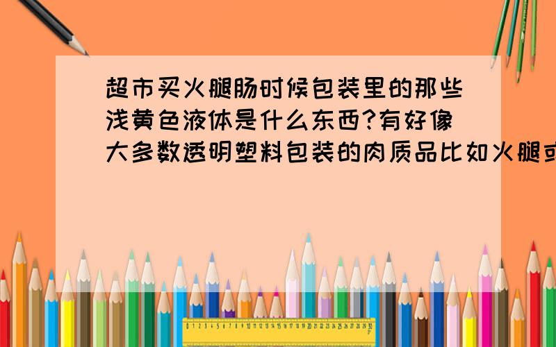 超市买火腿肠时候包装里的那些浅黄色液体是什么东西?有好像大多数透明塑料包装的肉质品比如火腿或者肉肠里面都这种液体,有时候还会凝固.