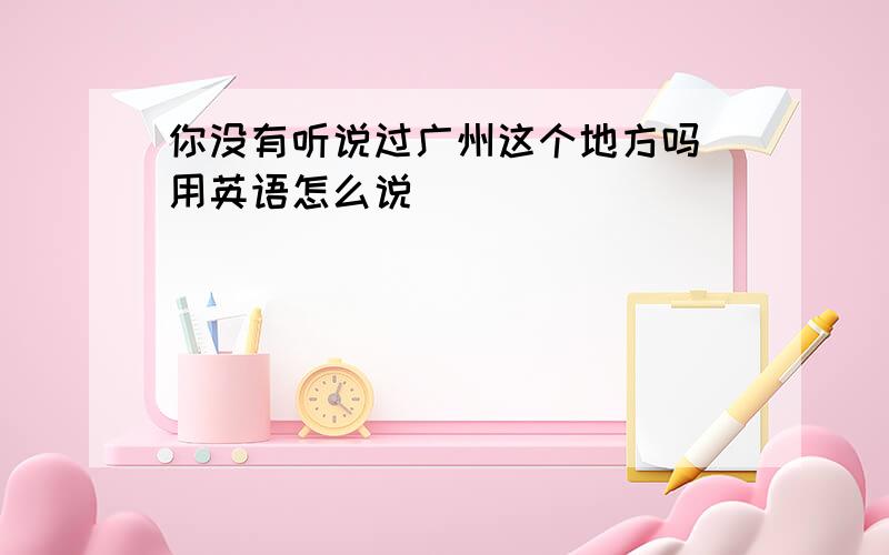 你没有听说过广州这个地方吗 用英语怎么说