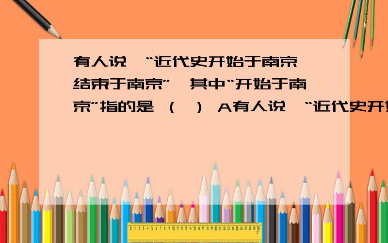 有人说,“近代史开始于南京,结束于南京”,其中“开始于南京”指的是 （ ） A有人说,“近代史开始于南京,结束于南京”,其中“开始于南京”指的是 （ ）A 《南京条约》的签订 B 太平天国