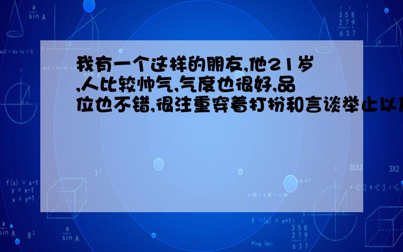 我有一个这样的朋友,他21岁,人比较帅气,气度也很好,品位也不错,很注重穿着打扮和言谈举止以及自身的修养...从事政治学的研究!说实在化他真的是个不错的男人...但是这样的一个男人却总