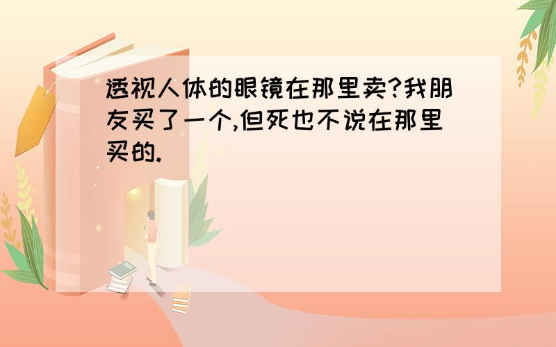 透视人体的眼镜在那里卖?我朋友买了一个,但死也不说在那里买的.