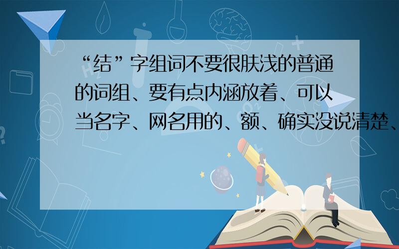 “结”字组词不要很肤浅的普通的词组、要有点内涵放着、可以当名字、网名用的、额、确实没说清楚、俩字的、不要成语、能够对应起来的、最好也是绞丝旁的、没有也没关系各位亲、不