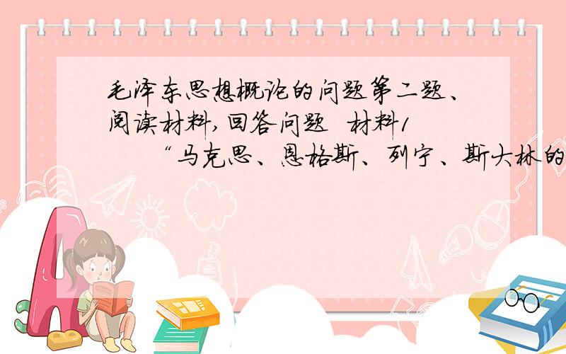 毛泽东思想概论的问题第二题、阅读材料,回答问题  材料1     “马克思、恩格斯、列宁、斯大林的理论,是‘放之四海而皆准’的理论.不应当把他们的理论当作教条看待,而应当看做行动的指