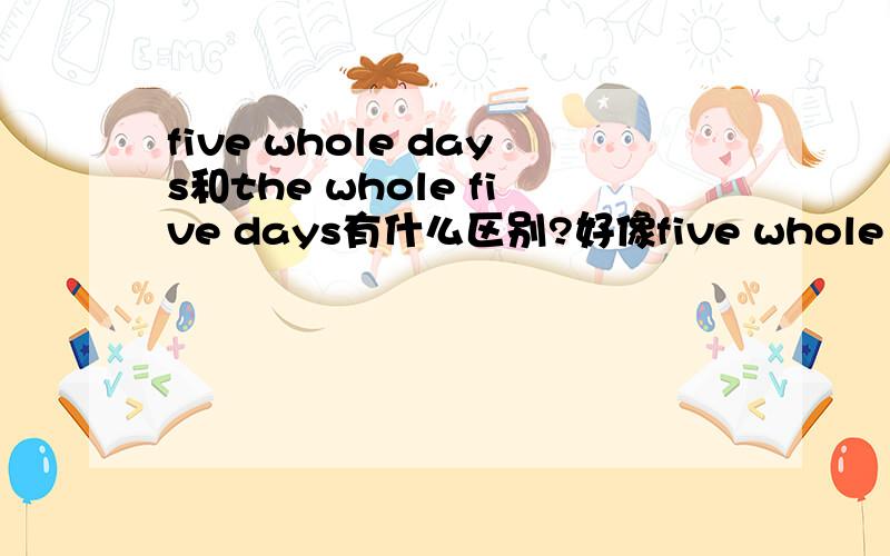 five whole days和the whole five days有什么区别?好像five whole days是五整天,the whole five days是整整五天,到底他们有什么不同?什么时候用five whole days,什么时候用the whole five days?