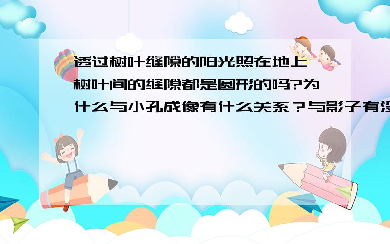 透过树叶缝隙的阳光照在地上,树叶间的缝隙都是圆形的吗?为什么与小孔成像有什么关系？与影子有没有关系 可不可以说的详细一点