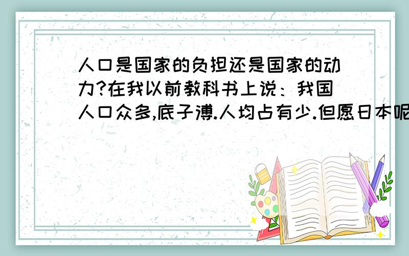 人口是国家的负担还是国家的动力?在我以前教科书上说：我国人口众多,底子溥.人均占有少.但愿日本呢?