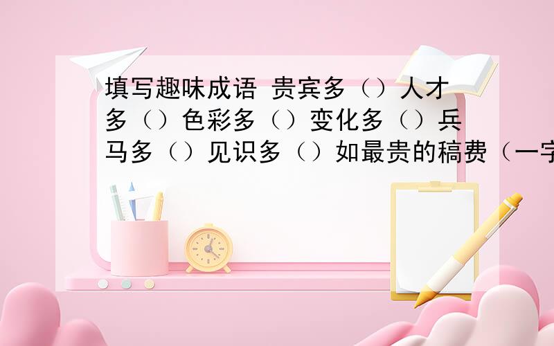 填写趣味成语 贵宾多（）人才多（）色彩多（）变化多（）兵马多（）见识多（）如最贵的稿费（一字千金）