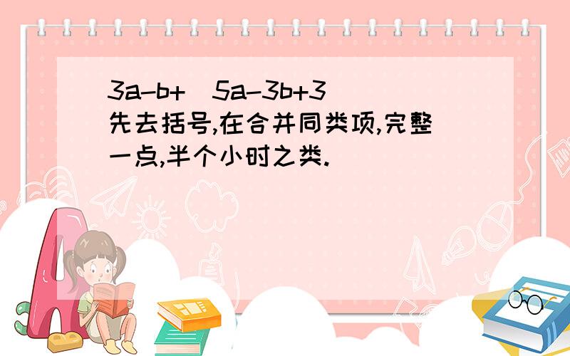 3a-b+(5a-3b+3)先去括号,在合并同类项,完整一点,半个小时之类.