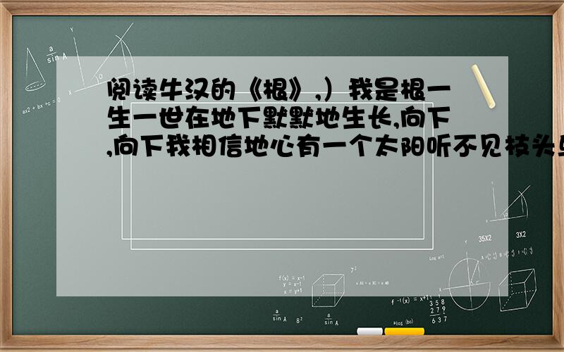 阅读牛汉的《根》,）我是根一生一世在地下默默地生长,向下,向下我相信地心有一个太阳听不见枝头鸟鸣感觉不到柔软的微风但是我坦然并不觉得委屈烦闷开花的季节我跟枝叶同样幸福沉甸