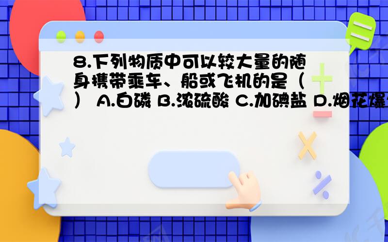 8.下列物质中可以较大量的随身携带乘车、船或飞机的是（ ） A.白磷 B.浓硫酸 C.加碘盐 D.烟花爆竹8.下列物质中可以较大量的随身携带乘车、船或飞机的是（     ）A.白磷                B.浓硫酸