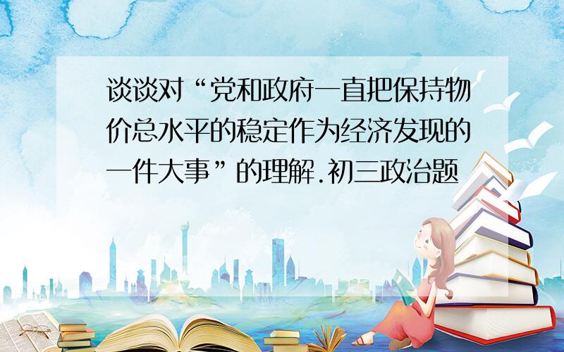 谈谈对“党和政府一直把保持物价总水平的稳定作为经济发现的一件大事”的理解.初三政治题