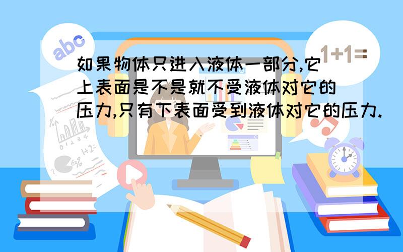 如果物体只进入液体一部分,它上表面是不是就不受液体对它的压力,只有下表面受到液体对它的压力.