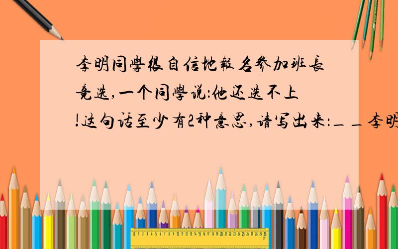 李明同学很自信地报名参加班长竞选,一个同学说：他还选不上!这句话至少有2种意思,请写出来：__李明同学很自信地报名参加班长竞选,一个同学说：他还选不上!这句话至少有2种意思,请写出