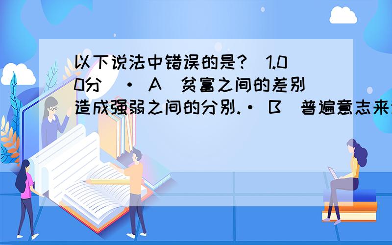 以下说法中错误的是?(1.00分)· A．贫富之间的差别造成强弱之间的分别.· B．普遍意志来源于结合而成的共同体.· C．自由就是任意妄为,不受限制.· D．一种政治理论,要求它的基本原则在现实