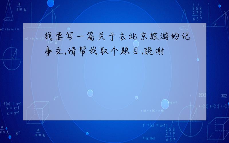 我要写一篇关于去北京旅游的记事文,请帮我取个题目,跪谢