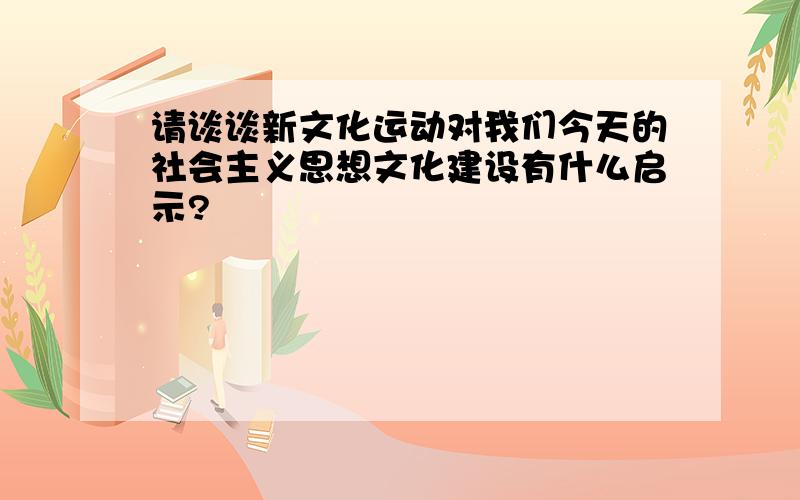 请谈谈新文化运动对我们今天的社会主义思想文化建设有什么启示?