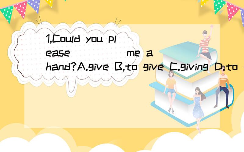 1,Could you please_____me a hand?A.give B,to give C.giving D.to giving2,You should keep your room____.A,clean B,cleaning C,cleaned D.to clean3,Mary____over to my house this evening,A.comes B.come C,is coming D.has come4.He took some money____his pock