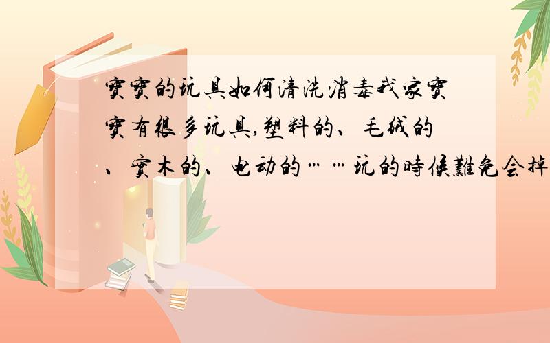 宝宝的玩具如何清洗消毒我家宝宝有很多玩具,塑料的、毛绒的、实木的、电动的……玩的时候难免会掉到地上、沾上脏东西,为了宝宝的健康,我想知道怎么清洗和消毒呢?多长时间清洗一次?