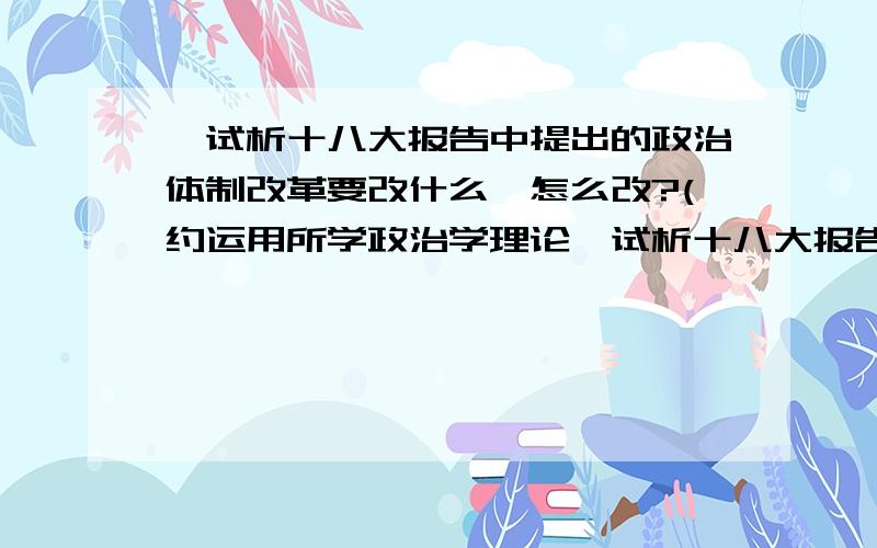 ,试析十八大报告中提出的政治体制改革要改什么,怎么改?(约运用所学政治学理论,试析十八大报告中提出的政治体制改革要改什么,怎么改?（约1500字）