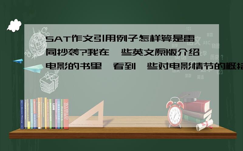 SAT作文引用例子怎样算是雷同抄袭?我在一些英文原版介绍电影的书里,看到一些对电影情节的概括,觉得句子很到位.在SAT写作中,如果我引用书中的话来描述我的例子,会被算作作弊吗?