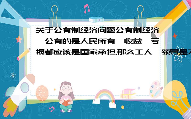 关于公有制经济问题公有制经济,公有的是人民所有,收益,亏损都应该是国家承担.那么工人,领导是不是都有算为人民劳动,那么他们就不能从企业中获得分红?就应该拿死工资?