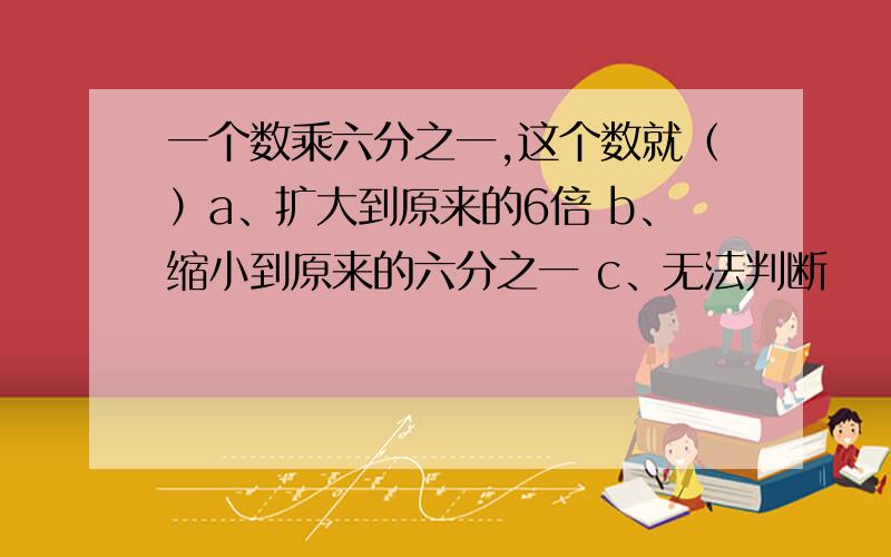 一个数乘六分之一,这个数就（）a、扩大到原来的6倍 b、缩小到原来的六分之一 c、无法判断