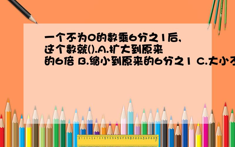 一个不为0的数乘6分之1后,这个数就().A.扩大到原来的6倍 B.缩小到原来的6分之1 C.大小不变