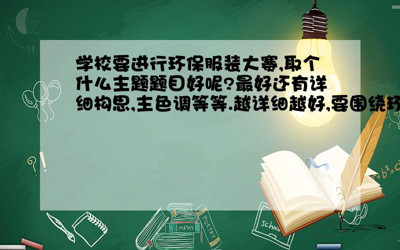 学校要进行环保服装大赛,取个什么主题题目好呢?最好还有详细构思,主色调等等.越详细越好,要围绕环保,所有服装都要体现1个主题,求个好的名字,最好4个字的、构思具体怎么样