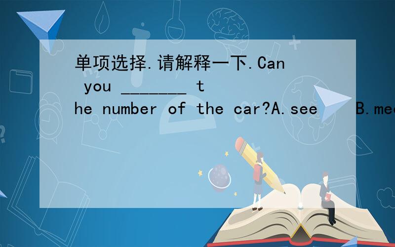 单项选择.请解释一下.Can you _______ the number of the car?A.see    B.meet    C.look