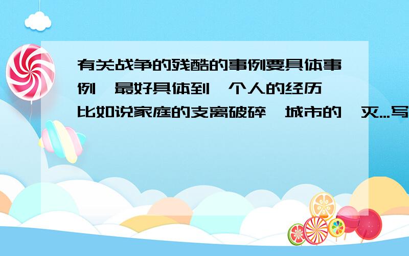 有关战争的残酷的事例要具体事例,最好具体到一个人的经历,比如说家庭的支离破碎,城市的湮灭...写作文急用