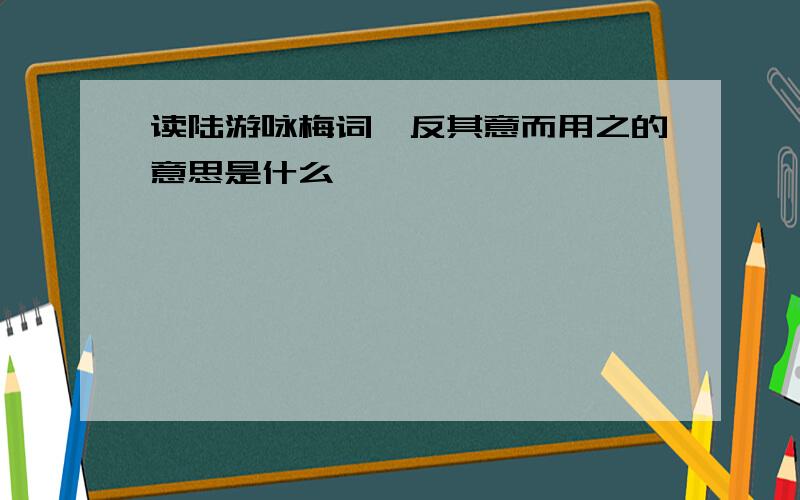 读陆游咏梅词,反其意而用之的意思是什么