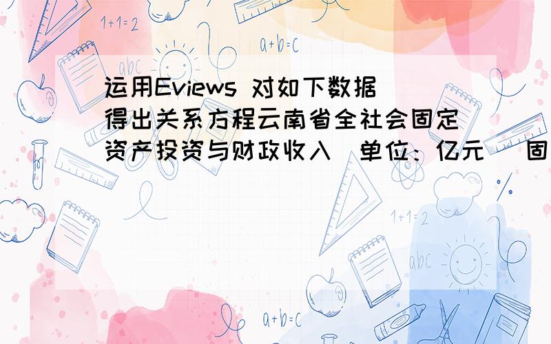 运用Eviews 对如下数据得出关系方程云南省全社会固定资产投资与财政收入（单位：亿元） 固定资产投资 财政收入 1995 390.45 98.3491 1996 456.27 130.0129 1997 538.6 150.4181 1998 660.43 168.2347 1999 663.97 172.6