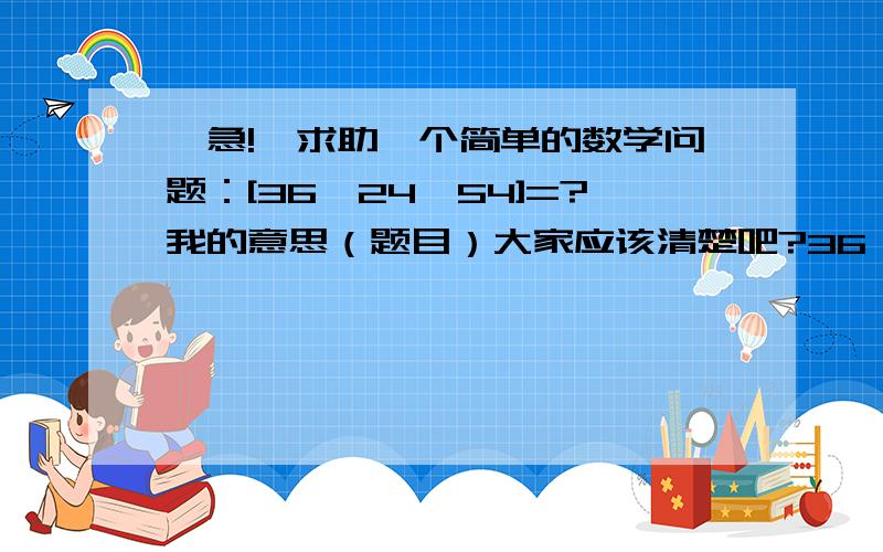 【急!】求助一个简单的数学问题：[36,24,54]=?我的意思（题目）大家应该清楚吧?36,24,54的最小公倍数是几?最好把最大公因数也说一下,是不是2?一个是为了做任务.第二是因为需要确认一下.我算